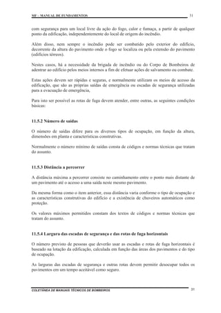 MF – MANUAL DE FUNDAMENTOS 31
COLETÂNEA DE MANUAIS TÉCNICOS DE BOMBEIROS 31
com segurança para um local livre da ação do fogo, calor e fumaça, a partir de qualquer
ponto da edificação, independentemente do local de origem do incêndio.
Além disso, nem sempre o incêndio pode ser combatido pelo exterior do edifício,
decorrente da altura do pavimento onde o fogo se localiza ou pela extensão do pavimento
(edifícios térreos).
Nestes casos, há a necessidade da brigada de incêndio ou do Corpo de Bombeiros de
adentrar ao edifício pelos meios internos a fim de efetuar ações de salvamento ou combate.
Estas ações devem ser rápidas e seguras, e normalmente utilizam os meios de acesso da
edificação, que são as próprias saídas de emergência ou escadas de segurança utilizadas
para a evacuação de emergência,
Para isto ser possível as rotas de fuga devem atender, entre outras, as seguintes condições
básicas:
11.5.2 Número de saídas
O número de saídas difere para os diversos tipos de ocupação, em função da altura,
dimensões em planta e características construtivas.
Normalmente o número mínimo de saídas consta de códigos e normas técnicas que tratam
do assunto.
11.5.3 Distância a percorrer
A distância máxima a percorrer consiste no caminhamento entre o ponto mais distante de
um pavimento até o acesso a uma saída neste mesmo pavimento.
Da mesma forma como o item anterior, essa distância varia conforme o tipo de ocupação e
as características construtivas do edifício e a existência de chuveiros automáticos como
proteção.
Os valores máximos permitidos constam dos textos de códigos e normas técnicas que
tratam do assunto.
11.5.4 Largura das escadas de segurança e das rotas de fuga horizontais
O número previsto de pessoas que deverão usar as escadas e rotas de fuga horizontais é
baseado na lotação da edificação, calculada em função das áreas dos pavimentos e do tipo
de ocupação.
As larguras das escadas de segurança e outras rotas devem permitir desocupar todos os
pavimentos em um tempo aceitável como seguro.
 