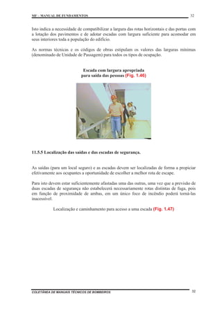 MF – MANUAL DE FUNDAMENTOS 32
COLETÂNEA DE MANUAIS TÉCNICOS DE BOMBEIROS 32
Isto indica a necessidade de compatibilizar a largura das rotas horizontais e das portas com
a lotação dos pavimentos e de adotar escadas com largura suficiente para acomodar em
seus interiores toda a população do edifício.
As normas técnicas e os códigos de obras estipulam os valores das larguras mínimas
(denominado de Unidade de Passagem) para todos os tipos de ocupação.
Escada com largura apropriada
para saída das pessoas (Fig. 1.46)
11.5.5 Localização das saídas e das escadas de segurança.
As saídas (para um local seguro) e as escadas devem ser localizadas de forma a propiciar
efetivamente aos ocupantes a oportunidade de escolher a melhor rota de escape.
Para isto devem estar suficientemente afastadas uma das outras, uma vez que a previsão de
duas escadas de segurança não estabelecerá necessariamente rotas distintas de fuga, pois
em função de proximidade de ambas, em um único foco de incêndio poderá torná-las
inacessível.
Localização e caminhamento para acesso a uma escada (Fig. 1.47)
 
