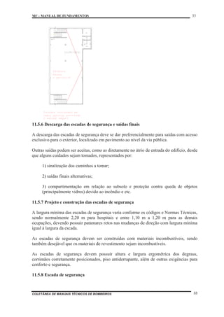 MF – MANUAL DE FUNDAMENTOS 33
COLETÂNEA DE MANUAIS TÉCNICOS DE BOMBEIROS 33
11.5.6 Descarga das escadas de segurança e saídas finais
A descarga das escadas de segurança deve se dar preferencialmente para saídas com acesso
exclusivo para o exterior, localizado em pavimento ao nível da via pública.
Outras saídas podem ser aceitas, como as diretamente no átrio de entrada do edifício, desde
que alguns cuidados sejam tomados, representados por:
1) sinalização dos caminhos a tomar;
2) saídas finais alternativas;
3) compartimentação em relação ao subsolo e proteção contra queda de objetos
(principalmente vidros) devido ao incêndio e etc.
11.5.7 Projeto e construção das escadas de segurança
A largura mínima das escadas de segurança varia conforme os códigos e Normas Técnicas,
sendo normalmente 2,20 m para hospitais e entre 1,10 m a 1,20 m para as demais
ocupações, devendo possuir patamares retos nas mudanças de direção com largura mínima
igual à largura da escada.
As escadas de segurança devem ser construídas com materiais incombustíveis, sendo
também desejável que os materiais de revestimento sejam incombustíveis.
As escadas de segurança devem possuir altura e largura ergométrica dos degraus,
corrimãos corretamente posicionados, piso antiderrapante, além de outras exigências para
conforto e segurança.
11.5.8 Escada de segurança
 