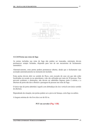 MF – MANUAL DE FUNDAMENTOS 35
COLETÂNEA DE MANUAIS TÉCNICOS DE BOMBEIROS 35
11.5.10 Portas nas rotas de fuga
As portas incluídas nas rotas de fuga não podem ser trancadas, entretanto devem
permanecer sempre fechadas, dispondo para isto de um mecanismo de fechamento
automático.
Alternativamente, estas portas podem permanecer abertas, desde que o fechamento seja
acionado automaticamente no momento do incêndio.
Estas portas devem abrir no sentido do fluxo, com exceção do caso em que não estão
localizadas na escada ou na antecâmara e não são utilizadas por mais de 50 pessoas. Para
prevenir acidentes e obstruções, não devem ser admitidos degraus junto à soleira, e a
abertura de porta não deve obstruir a passagem de pessoas nas rotas de fuga.
O único tipo de porta admitida é aquele com dobradiças de eixo vertical com único sentido
de abertura.
Dependendo da situação, tais portas podem ser a prova de fumaça, corta fogo ou ambos.
A largura mínima do vão livre deve ser de 0,8 m.
PCF em corredor (Fig. 1.50)
 
