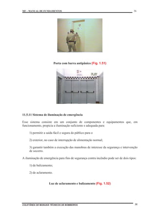 MF – MANUAL DE FUNDAMENTOS 36
COLETÂNEA DE MANUAIS TÉCNICOS DE BOMBEIROS 36
Porta com barra antipânico (Fig. 1.51)
11.5.11 Sistema de iluminação de emergência
Esse sistema consiste em um conjunto de componentes e equipamentos que, em
funcionamento, propicia a iluminação suficiente e adequada para:
1) permitir a saída fácil e segura do público para o
2) exterior, no caso de interrupção de alimentação normal;
3) garantir também a execução das manobras de interesse da segurança e intervenção
de socorro.
A iluminação de emergência para fins de segurança contra incêndio pode ser de dois tipos:
1) de balizamento;
2) de aclaramento.
Luz de aclaramento e balizamento (Fig. 1.52)
 