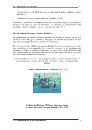 MF – MANUAL DE FUNDAMENTOS 38
COLETÂNEA DE MANUAIS TÉCNICOS DE BOMBEIROS 38
1) apresentar a possibilidade de serem operados pela brigada do edifício ou pelos
bombeiros.
2) estar localizados em área protegida dos efeitos do incêndio.
O número de elevadores de emergência necessário a suas localizações são estabelecidos
levando-se em conta as áreas dos pavimentos e as distâncias a percorrer para serem
alcançados a partir de qualquer ponto do pavimento. (ver figura 47) *
11.5.13 Acesso a viaturas do Corpo de Bombeiros
Os equipamentos de combate devem-se aproximar ao máximo do edifício afetado pelo
incêndio, de tal forma que o combate ao fogo possa ser iniciado sem demora e não seja
necessária a utilização de linhas de mangueiras muito longas.
Para isto, se possível, o edifício deve estar localizado ao longo de vias públicas ou privadas
que possibilitam a livre circulação de veículos de combate e o seu posicionamento
adequado em relação às fachadas, aos hidrantes e aos acessos ao interior do edifício. Tais
vias também devem ser preparadas para suportar os esforços provenientes da circulação,
estacionamento a manobras destes veículos.
O número de fachada que deve permitir a aproximação dos veículos de combate deve ser
determinado tendo em conta a área de cada pavimento, a altura e o volume total do
edifício.
Acesso à fachada frontal da edificação (Fig. 1.53)
Fachada do edifício da CESP, que não proporcionou
acesso às viaturas do Corpo de Bombeiros (Fig. 1.54)
 
