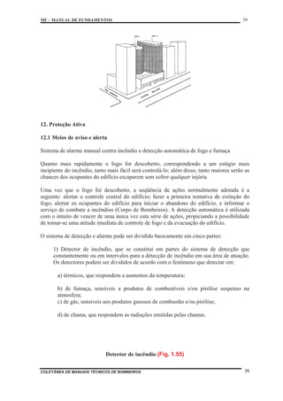 MF – MANUAL DE FUNDAMENTOS 39
COLETÂNEA DE MANUAIS TÉCNICOS DE BOMBEIROS 39
12. Proteção Ativa
12.1 Meios de aviso e alerta
Sistema de alarme manual contra incêndio e detecção automática de fogo e fumaça
Quanto mais rapidamente o fogo for descoberto, correspondendo a um estágio mais
incipiente do incêndio, tanto mais fácil será controlá-lo; além disso, tanto maiores serão as
chances dos ocupantes do edifício escaparem sem sofrer qualquer injúria.
Uma vez que o fogo foi descoberto, a seqüência de ações normalmente adotada é a
seguinte: alertar o controle central do edifício; fazer a primeira tentativa de extinção do
fogo, alertar os ocupantes do edifício para iniciar o abandono do edifício, e informar o
serviço de combate a incêndios (Corpo de Bombeiros). A detecção automática é utilizada
com o intuito de vencer de uma única vez esta série de ações, propiciando a possibilidade
de tomar-se uma atitude imediata de controle de fogo e da evacuação do edifício.
O sistema de detecção e alarme pode ser dividido basicamente em cinco partes:
1) Detector de incêndio, que se constitui em partes do sistema de detecção que
constantemente ou em intervalos para a detecção de incêndio em sua área de atuação.
Os detectores podem ser divididos de acordo com o fenômeno que detectar em:
a) térmicos, que respondem a aumentos da temperatura;
b) de fumaça, sensíveis a produtos de combustíveis e/ou pirólise suspenso na
atmosfera;
c) de gás, sensíveis aos produtos gasosos de combustão e/ou pirólise;
d) de chama, que respondem as radiações emitidas pelas chamas.
Detector de incêndio (Fig. 1.55)
 