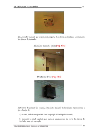 MF – MANUAL DE FUNDAMENTOS 40
COLETÂNEA DE MANUAIS TÉCNICOS DE BOMBEIROS 40
2) Acionador manual, que se constitui em parte do sistema destinada ao acionamento
do sistema de detecção;
Acionador manual e sirene (Fig. 1.56)
Detalhe de sirene (Fig. 1.57)
3) Central de controle do sistema, pela qual o detector é alimentado eletricamente a
ter a função de:
a) receber, indicar e registrar o sinal de perigo enviado pelo detector;
b) transmitir o sinal recebido por meio de equipamento de envio de alarme de
incêndio para, por exemplo:
 