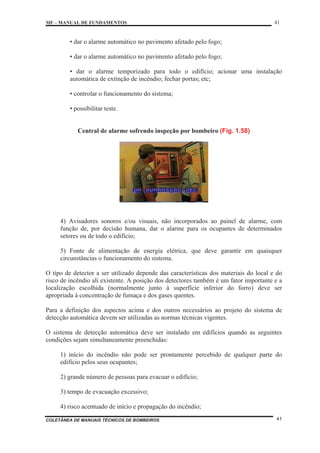 MF – MANUAL DE FUNDAMENTOS 41
COLETÂNEA DE MANUAIS TÉCNICOS DE BOMBEIROS 41
• dar o alarme automático no pavimento afetado pelo fogo;
• dar o alarme automático no pavimento afetado pelo fogo;
• dar o alarme temporizado para todo o edifício; acionar uma instalação
automática de extinção de incêndio; fechar portas; etc;
• controlar o funcionamento do sistema;
• possibilitar teste.
Central de alarme sofrendo inspeção por bombeiro (Fig. 1.58)
4) Avisadores sonoros e/ou visuais, não incorporados ao painel de alarme, com
função de, por decisão humana, dar o alarme para os ocupantes de determinados
setores ou de todo o edifício;
5) Fonte de alimentação de energia elétrica, que deve garantir em quaisquer
circunstâncias o funcionamento do sistema.
O tipo de detector a ser utilizado depende das características dos materiais do local e do
risco de incêndio ali existente. A posição dos detectores também é um fator importante e a
localização escolhida (normalmente junto à superfície inferior do forro) deve ser
apropriada à concentração de fumaça e dos gases quentes.
Para a definição dos aspectos acima e dos outros necessários ao projeto do sistema de
detecção automática devem ser utilizadas as normas técnicas vigentes.
O sistema de detecção automática deve ser instalado em edifícios quando as seguintes
condições sejam simultaneamente preenchidas:
1) início do incêndio não pode ser prontamente percebido de qualquer parte do
edifício pelos seus ocupantes;
2) grande número de pessoas para evacuar o edifício;
3) tempo de evacuação excessivo;
4) risco acentuado de início e propagação do incêndio;
 