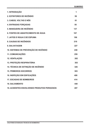 SUMÁRIO
COLETÂNEA DE MANUAIS TÉCNICOS DE BOMBEIROS
1. INTRODUÇÃO 1
2. EXTINTORES DE INCÊNDIO 58
3. CABOS, VOLTAS E NÓS 81
4. ENTRADAS FORÇADAS 95
5. MANGUEIRA DE INCÊNDIO 137
6. FONTES DE ABASTECIMENTO DE ÁGUA 167
7. JATOS D´ÁGUA E DE ESPUMA 196
8. CAUSAS DE INCÊNDIOS 219
9. SALVATAGEM 227
10. SISTEMAS DE PREVENÇÃO DE INCÊNDIO 248
11. COMUNICAÇÕES 259
12. VENTILAÇÃO 282
13. PROTEÇÃO RESPIRATÓRIA 303
14. TÉCNICA DE EXTINÇÃO DE INCÊNDIO 326
15. PRIMEIROS SOCORROS 303
16. INSPEÇÃO EM EDIFICAÇÕES 406
17. ESCADAS DE BOMBEIROS 414
18. SALVAMENTO 448
19. ACIDENTES ENVOLVENDO PRODUTOS PERIGOSOS 497
 