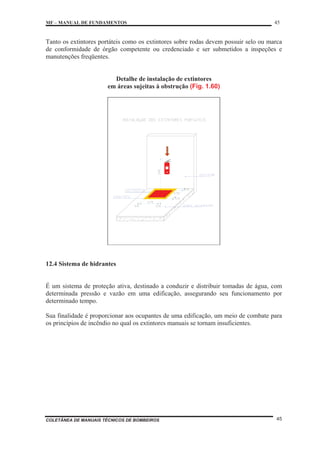 MF – MANUAL DE FUNDAMENTOS 45
COLETÂNEA DE MANUAIS TÉCNICOS DE BOMBEIROS 45
Tanto os extintores portáteis como os extintores sobre rodas devem possuir selo ou marca
de conformidade de órgão competente ou credenciado e ser submetidos a inspeções e
manutenções freqüentes.
Detalhe de instalação de extintores
em áreas sujeitas à obstrução (Fig. 1.60)
12.4 Sistema de hidrantes
É um sistema de proteção ativa, destinado a conduzir e distribuir tomadas de água, com
determinada pressão e vazão em uma edificação, assegurando seu funcionamento por
determinado tempo.
Sua finalidade é proporcionar aos ocupantes de uma edificação, um meio de combate para
os princípios de incêndio no qual os extintores manuais se tornam insuficientes.
 