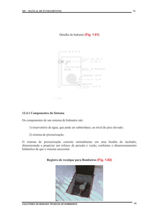 MF – MANUAL DE FUNDAMENTOS 46
COLETÂNEA DE MANUAIS TÉCNICOS DE BOMBEIROS 46
Detalhe de hidrante (Fig. 1.61)
12.4.1 Componentes do Sistema
Os componentes de um sistema de hidrantes são:
1) reservatório de água, que pode ser subterrâneo, ao nível do piso elevado;
2) sistema de pressurização.
O sistema de pressurização consiste normalmente em uma bomba de incêndio,
dimensionada a propiciar um reforço de pressão e vazão, conforme o dimensionamento
hidráulico de que o sistema necessitar.
Registro de recalque para Bombeiros (Fig. 1.62)
 