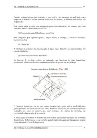 MF – MANUAL DE FUNDAMENTOS 47
COLETÂNEA DE MANUAIS TÉCNICOS DE BOMBEIROS 47
Quando os desníveis geométricos entre o reservatório e os hidrantes são suficientes para
propiciar a pressão e vazão mínima requeridas ao sistema, as bombas hidráulicas são
dispensadas.
Seu volume deve permitir uma autonomia para o funcionamento do sistema, que varia
conforme o risco e a área total do edifício.
3) Conjunto de peças hidráulicas e acessórios.
São compostos por registros (gaveta, ângulo aberto e recalque), válvula de retenção,
esguichos e etc.;
4) Tubulação;
A tubulação é responsável pela condução da água, cujos diâmetros são determinados, por
cálculo hidráulico.
5) Forma de acionamento do sistema
As bombas de recalque podem ser acionadas por botoeiras do tipo liga-desliga,
pressostatos, chaves de fluxo ou uma bomba auxiliar de pressurização (jockey).
Isométrica de sistema de hidrantes (Fig. 1.63)
O Corpo de Bombeiros, em sua intervenção a um incêndio, pode utilizar a rede hidrantes
(principalmente nos casos de edifícios altos). Para que isto ocorra, os hidrantes devem ser
instalados em todos os andares, em local protegido dos efeitos do incêndio, nas
proximidades das escadas de segurança.
A canalização do sistema de hidrante deve ser dotada de um prolongamento até o exterior
da edificação de forma que possa permitir, quando necessário, recalcar água para o sistema
pelas viaturas do Corpo de Bombeiros.
 