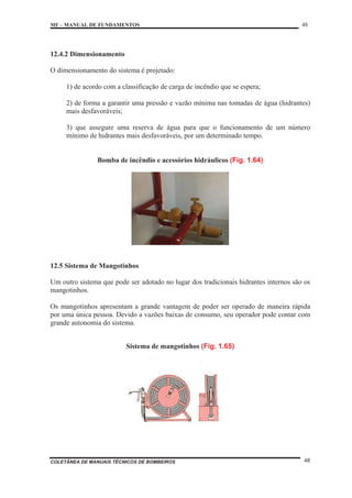 MF – MANUAL DE FUNDAMENTOS 48
COLETÂNEA DE MANUAIS TÉCNICOS DE BOMBEIROS 48
12.4.2 Dimensionamento
O dimensionamento do sistema é projetado:
1) de acordo com a classificação de carga de incêndio que se espera;
2) de forma a garantir uma pressão e vazão mínima nas tomadas de água (hidrantes)
mais desfavoráveis;
3) que assegure uma reserva de água para que o funcionamento de um número
mínimo de hidrantes mais desfavoráveis, por um determinado tempo.
Bomba de incêndio e acessórios hidráulicos (Fig. 1.64)
12.5 Sistema de Mangotinhos
Um outro sistema que pode ser adotado no lugar dos tradicionais hidrantes internos são os
mangotinhos.
Os mangotinhos apresentam a grande vantagem de poder ser operado de maneira rápida
por uma única pessoa. Devido a vazões baixas de consumo, seu operador pode contar com
grande autonomia do sistema.
Sistema de mangotinhos (Fig. 1.65)
 