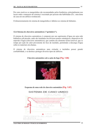 MF – MANUAL DE FUNDAMENTOS 49
COLETÂNEA DE MANUAIS TÉCNICOS DE BOMBEIROS 49
Por estes motivos os mangotinhos são recomendados pelos bombeiros, principalmente nos
locais onde o manuseio do sistema é executado por pessoas não habilitadas (Ex.: uma dona
de casa em um edifício residencial).
O dimensionamento do sistema de mangotinhos é idêntico ao sistema de hidrantes.
12.6 Sistema de chuveiros automáticos ("sprinklers").
O sistema de chuveiros automáticos é composto por um suprimento d’água em uma rede
hidráulica sob pressão, onde são instalados em diversos pontos estratégicos, dispositivos de
aspersão d’água (chuveiros automáticos), que contém um elemento termo-sensível, que se
rompe por ação do calor proveniente do foco de incêndio, permitindo a descarga d’água
sobre os materiais em chamas.
O sistema de chuveiros automáticos para extinção a incêndios possui grande
confiabilidade, e se destina a proteger diversos tipos de edifícios.
Chuveiro automático sob a ação do fogo (Fig. 1.66)
Esquema de uma rede de chuveiro automático (Fig. 1.67)
 