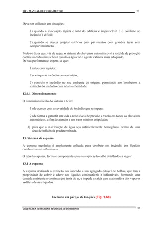 MF – MANUAL DE FUNDAMENTOS 50
COLETÂNEA DE MANUAIS TÉCNICOS DE BOMBEIROS 50
Deve ser utilizado em situações:
1) quando a evacuação rápida e total do edifício é impraticável e o combate ao
incêndio é difícil;
2) quando se deseja projetar edifícios com pavimentos com grandes áreas sem
compartimentação.
Pode-se dizer que, via de regra, o sistema de chuveiros automáticos é a medida de proteção
contra incêndio mais eficaz quanto à água for o agente extintor mais adequado.
De sua performance, espera-se que:
1) atue com rapidez;
2) extingua o incêndio em seu início;
3) controle o incêndio no seu ambiente de origem, permitindo aos bombeiros a
extinção do incêndio com relativa facilidade.
12.6.1 Dimensionamento
O dimensionamento do sistema é feito:
1) de acordo com a severidade do incêndio que se espera;
2) de forma a garantir em toda a rede níveis de pressão e vazão em todos os chuveiros
automáticos, a fim de atender a um valor mínimo estipulado;
3) para que a distribuição de água seja suficientemente homogênea, dentro de uma
área de influência predeterminada.
13. Sistema de espuma
A espuma mecânica é amplamente aplicada para combate em incêndio em líquidos
combustíveis e inflamáveis.
O tipo da espuma, forma e componentes para sua aplicação estão detalhados a seguir.
13.1 A espuma
A espuma destinada à extinção dos incêndio é um agregado estável de bolhas, que tem a
propriedade de cobrir e aderir aos líquidos combustíveis e inflamáveis, formando uma
camada resistente e contínua que isola do ar, e impede a saída para a atmosfera dos vapores
voláteis desses líquidos.
Incêndio em parque de tanques (Fig. 1.68)
 