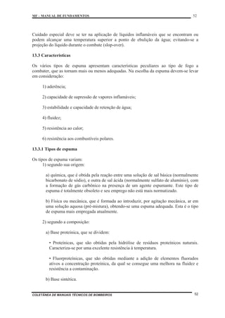 MF – MANUAL DE FUNDAMENTOS 52
COLETÂNEA DE MANUAIS TÉCNICOS DE BOMBEIROS 52
Cuidado especial deve se ter na aplicação de líquidos inflamáveis que se encontram ou
podem alcançar uma temperatura superior a ponto de ebulição da água; evitando-se a
projeção do líquido durante o combate (slop-over).
13.3 Características
Os vários tipos de espuma apresentam características peculiares ao tipo de fogo a
combater, que as tornam mais ou menos adequadas. Na escolha da espuma devem-se levar
em consideração:
1) aderência;
2) capacidade de supressão de vapores inflamáveis;
3) estabilidade e capacidade de retenção de água;
4) fluidez;
5) resistência ao calor;
6) resistência aos combustíveis polares.
13.3.1 Tipos de espuma
Os tipos de espuma variam:
1) segundo sua origem:
a) química, que é obtida pela reação entre uma solução de sal básica (normalmente
bicarbonato de sódio), e outra de sal ácida (normalmente sulfato de alumínio), com
a formação de gás carbônico na presença de um agente espumante. Este tipo de
espuma é totalmente obsoleto e seu emprego não está mais normatizado.
b) Física ou mecânica, que é formada ao introduzir, por agitação mecânica, ar em
uma solução aquosa (pré-mistura), obtendo-se uma espuma adequada. Esta é o tipo
de espuma mais empregada atualmente.
2) segundo a composição:
a) Base proteínica, que se dividem:
• Proteínicas, que são obtidas pela hidrólise de resíduos proteínicos naturais.
Caracteriza-se por uma excelente resistência à temperatura.
• Fluorproteínicas, que são obtidas mediante a adição de elementos fluorados
ativos a concentração proteínica, da qual se consegue uma melhora na fluidez e
resistência a contaminação.
b) Base sintética.
 