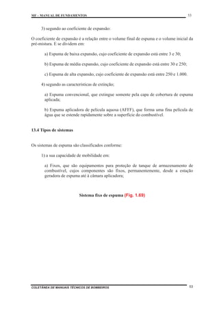 MF – MANUAL DE FUNDAMENTOS 53
COLETÂNEA DE MANUAIS TÉCNICOS DE BOMBEIROS 53
3) segundo ao coeficiente de expansão:
O coeficiente de expansão é a relação entre o volume final de espuma e o volume inicial da
pré-mistura. E se dividem em:
a) Espuma de baixa expansão, cujo coeficiente de expansão está entre 3 e 30;
b) Espuma de média expansão, cujo coeficiente de expansão está entre 30 e 250;
c) Espuma de alta expansão, cujo coeficiente de expansão está entre 250 e 1.000.
4) segundo as características de extinção;
a) Espuma convencional, que extingue somente pela capa de cobertura de espuma
aplicada;
b) Espuma aplicadora de película aquosa (AFFF), que forma uma fina película de
água que se estende rapidamente sobre a superfície do combustível.
13.4 Tipos de sistemas
Os sistemas de espuma são classificados conforme:
1) a sua capacidade de mobilidade em:
a) Fixos, que são equipamentos para proteção de tanque de armazenamento de
combustível, cujos componentes são fixos, permanentemente, desde a estação
geradora de espuma até à câmara aplicadora;
Sistema fixo de espuma (Fig. 1.69)
 