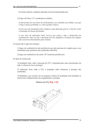 MF – MANUAL DE FUNDAMENTOS 56
COLETÂNEA DE MANUAIS TÉCNICOS DE BOMBEIROS 56
b) recintos abertos, mediante aplicação local sob determinada área.
2) Fogos de Classe “A” (combustíveis sólidos):
a) decorrente de seu efeito de resfriamento, nos incêndio em sólidos, em que
o fogo é pouco profundo e o calor gerado é baixo;
b) nos usos de inundação total, aliados a uma detecção prévia, a fim de evitar
a formação de brasas profundas;
c) nos usos de aplicação local, leva-se em conta o tipo e disposição do
combustível, uma vez que a descarga do CO2 impedirá a extinção nas regiões
não acessíveis diretamente pelo sistema.
O sistema não é capaz de extinguir:
1) fogos em combustíveis (não pirofóricos) que não precisam de oxigênio para a sua
combustão, pois permitem uma combustão anaeróbia;
2) fogos em combustíveis de classe “D” (materiais pirofóricos);
Os tipos de sistema são:
1) Inundação total, onde a descarga de CO², é projetada para uma concentração em
todo o volume do risco a proteger;
2) Aplicação local, onde o CO2 é projetado sobre elementos a proteger não
confinados;
3) Modulares, que consiste em um pequeno sistema de inundação total instalado no
interior dos compartimentos dos equipamentos a proteger.
Sistema de CO2 (Fig. 1.72)
 