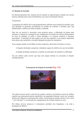 MF – MANUAL DE FUNDAMENTOS 57
COLETÂNEA DE MANUAIS TÉCNICOS DE BOMBEIROS 57
15. Brigada de Incêndio
Os dimensionamentos dos sistemas devem atender às especificações contidas nas normas
técnicas adotadas pelo Corpo de Bombeiros, por meio de Instrução Técnica.
Treinamento
A população do edifício deve estar preparada para enfrentar uma situação de incêndio, quer
seja adotando as primeiras providências no sentido de controlar o incêndio, quer seja
abandonando o edifício de maneira rápida e ordenada.
Para isto ser possível é necessário como primeiro passo, a elaboração de planos para
enfrentar a situação de emergência que estabeleçam em função dos fatores determinantes
de risco de incêndio, as ações a serem adotadas e os recursos materiais e humanos
necessários. A formação de uma equipe com este fim específico é um aspecto importante
deste plano, pois permitirá a execução adequada do plano de emergência.
Essas equipes podem ser divididas em duas categorias, decorrente da função a exercer:
1) Equipes destinadas a propiciar o abandono seguro do edifício em caso de incêndio.
2) Equipe destinada a propiciar o combate aos princípios de incêndio na edificação.
Em um edifício pode ocorrer que haja esta equipe distinta ou executada as funções
simultaneamente.
Treinamento de brigada de incêndio (Fig. 1.73)
Tais planos devem incluir a provisão de quadros sinóticos em distintos setores do edifício
(aqueles que apresentem parcela significativa da população flutuante como, por exemplo,
hotéis) que indiquem a localização das saídas, a localização do quadro sinótico com o texto
" você está aqui" e a localização dos equipamentos de combate manual no setor.
Por último deve-se promover o treinamento periódico dos brigadistas e de toda a
população do edifício.
 