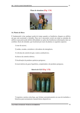 MF – MANUAL DE FUNDAMENTOS 58
COLETÂNEA DE MANUAIS TÉCNICOS DE BOMBEIROS 58
Plano de abandono (Fig. 1.74)
16. Planta de Risco
É fundamental evitar qualquer perda de tempo quando os bombeiros chegam ao edifício
em que está ocorrendo o incêndio. Para isto é necessário existir em todas as entradas do
edifício (cujo porte pode definir dificuldades as ações dos bombeiros) informações úteis ao
combate, fáceis de entender, que localizam por meio de plantas os seguintes aspectos:
1) ruas de acesso;
2) saídas, escadas, corredores e elevadores de emergência;
3) válvulas de controle de gás e outros combustíveis;
4) chaves de controle elétrico;
5) localização de produtos químicos perigosos;
6) reservatórios de gases liquefeitos, comprimidos e de produtos perigosos.
Bateria de GLP (Fig. 1.75)
7) registros e portas corta-fogo, que fecham automaticamente em caso de incêndios e
botoeiras para acionamento manual destes dispositivos;
 
