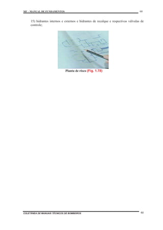 MF – MANUAL DE FUNDAMENTOS 60
COLETÂNEA DE MANUAIS TÉCNICOS DE BOMBEIROS 60
15) hidrantes internos e externos e hidrantes de recalque e respectivas válvulas de
controle;
Planta de risco (Fig. 1.78)
 