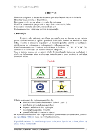 MF – MANUAL DE FUNDAMENTOS 58
COLETÂNEA DE MANUAIS TÉCNICOS DE BOMBEIROS 58
OBJETIVOS
Identificar os agentes extintores mais comuns para as diferentes classes de incêndio.
Identificar os diversos tipos de extintores.
Demonstrar conhecimento sobre a operação dos extintores.
Identificar os extintores apropriados às respectivas classes de incêndio.
Conhecer os extintores obsoletos, mas ainda em uso.
Conhecer princípios básicos de inspeção e manutenção.
1. Introdução
Extintores são recipientes metálicos que contêm em seu interior agente extintor
para o combate imediato e rápido a princípios de incêndio. Podem ser portáteis ou sobre
rodas, conforme o tamanho e a operação. Os extintores portáteis também são conhecidos
simplesmente por extintores e os extintores sobre rodas, por carretas.
Classificam-se conforme a classe de incêndio a que se destinam: “A”, “B”, “C” e “D”. Para
cada classe de incêndio há um ou mais extintores adequados.
Todo o extintor possui, em seu corpo, rótulo de identificação facilmente localizável. O
rótulo traz informações sobre as classes de incêndio para as quais o extintor é indicado e
instruções de uso.
(Fig. 2.1)
O êxito no emprego dos extintores dependerá de:
x fabricação de acordo com as normas técnicas (ABNT);
x distribuição apropriada dos aparelhos;
x inspeção periódica da área a proteger;
x manutenção adequada e eficiente;
x pessoal habilitado no manuseio correto.
Os extintores devem conter uma carga mínima de agente extintor em seu interior, chamada
de capacidade extintora e que é especificada em norma.
Capacidade extintora é a medida do poder de extinção de fogo de um extintor, obtida em
ensaio prático normalizado.
 