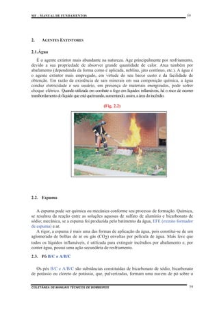 MF – MANUAL DE FUNDAMENTOS 59
COLETÂNEA DE MANUAIS TÉCNICOS DE BOMBEIROS 59
2. AGENTES EXTINTORES
2.1.Água
É o agente extintor mais abundante na natureza. Age principalmente por resfriamento,
devido a sua propriedade de absorver grande quantidade de calor. Atua também por
abafamento (dependendo da forma como é aplicada, neblina, jato contínuo, etc.). A água é
o agente extintor mais empregado, em virtude do seu baixo custo e da facilidade de
obtenção. Em razão da existência de sais minerais em sua composição química, a água
conduz eletricidade e seu usuário, em presença de materiais energizados, pode sofrer
choque elétrico. Quando utilizada em combate a fogo em líquidos inflamáveis, há o risco de ocorrer
transbordamentodolíquidoqueestáqueimando,aumentando,assim,aáreadoincêndio.
(Fig. 2.2)
2.2. Espuma
A espuma pode ser química ou mecânica conforme seu processo de formação. Química,
se resultou da reação entre as soluções aquosas de sulfato de alumínio e bicarbonato de
sódio; mecânica, se a espuma foi produzida pelo batimento da água, EFE (extrato formador
de espuma) e ar.
A rigor, a espuma é mais uma das formas de aplicação da água, pois constitui-se de um
aglomerado de bolhas de ar ou gás (CO2) envoltas por película de água. Mais leve que
todos os líquidos inflamáveis, é utilizada para extinguir incêndios por abafamento e, por
conter água, possui uma ação secundária de resfriamento.
2.3. Pó B/C e A/B/C
Os pós B/C e A/B/C são substâncias constituídas de bicarbonato de sódio, bicarbonato
de potássio ou cloreto de potássio, que, pulverizadas, formam uma nuvem de pó sobre o
 