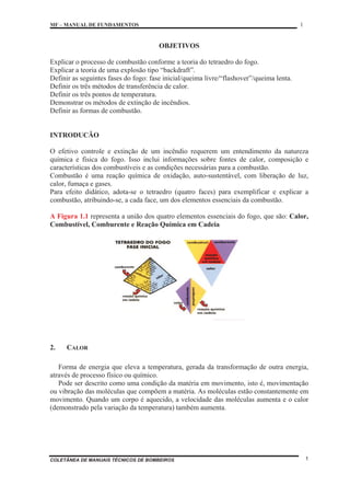 MF – MANUAL DE FUNDAMENTOS 1
COLETÂNEA DE MANUAIS TÉCNICOS DE BOMBEIROS 1
OBJETIVOS
Explicar o processo de combustão conforme a teoria do tetraedro do fogo.
Explicar a teoria de uma explosão tipo “backdraft”.
Definir as seguintes fases do fogo: fase inicial/queima livre/“flashover”/queima lenta.
Definir os três métodos de transferência de calor.
Definir os três pontos de temperatura.
Demonstrar os métodos de extinção de incêndios.
Definir as formas de combustão.
INTRODUCÃO
O efetivo controle e extinção de um incêndio requerem um entendimento da natureza
química e física do fogo. Isso inclui informações sobre fontes de calor, composição e
características dos combustíveis e as condições necessárias para a combustão.
Combustão é uma reação química de oxidação, auto-sustentável, com liberação de luz,
calor, fumaça e gases.
Para efeito didático, adota-se o tetraedro (quatro faces) para exemplificar e explicar a
combustão, atribuindo-se, a cada face, um dos elementos essenciais da combustão.
A Figura 1.1 representa a união dos quatro elementos essenciais do fogo, que são: Calor,
Combustível, Comburente e Reação Química em Cadeia
2. CALOR
Forma de energia que eleva a temperatura, gerada da transformação de outra energia,
através de processo físico ou químico.
Pode ser descrito como uma condição da matéria em movimento, isto é, movimentação
ou vibração das moléculas que compõem a matéria. As moléculas estão constantemente em
movimento. Quando um corpo é aquecido, a velocidade das moléculas aumenta e o calor
(demonstrado pela variação da temperatura) também aumenta.
 