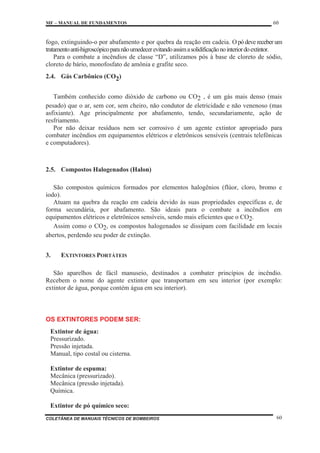 MF – MANUAL DE FUNDAMENTOS 60
COLETÂNEA DE MANUAIS TÉCNICOS DE BOMBEIROS 60
fogo, extinguindo-o por abafamento e por quebra da reação em cadeia. O pó deve receber um
tratamentoanti-higroscópicoparanãoumedecerevitandoassimasolidificaçãonointeriordoextintor.
Para o combate a incêndios de classe “D”, utilizamos pós à base de cloreto de sódio,
cloreto de bário, monofosfato de amônia e grafite seco.
2.4. Gás Carbônico (CO2)
Também conhecido como dióxido de carbono ou CO2 , é um gás mais denso (mais
pesado) que o ar, sem cor, sem cheiro, não condutor de eletricidade e não venenoso (mas
asfixiante). Age principalmente por abafamento, tendo, secundariamente, ação de
resfriamento.
Por não deixar resíduos nem ser corrosivo é um agente extintor apropriado para
combater incêndios em equipamentos elétricos e eletrônicos sensíveis (centrais telefônicas
e computadores).
2.5. Compostos Halogenados (Halon)
São compostos químicos formados por elementos halogênios (flúor, cloro, bromo e
iodo).
Atuam na quebra da reação em cadeia devido às suas propriedades específicas e, de
forma secundária, por abafamento. São ideais para o combate a incêndios em
equipamentos elétricos e eletrônicos sensíveis, sendo mais eficientes que o CO2.
Assim como o CO2, os compostos halogenados se dissipam com facilidade em locais
abertos, perdendo seu poder de extinção.
3. EXTINTORES PORTÁTEIS
São aparelhos de fácil manuseio, destinados a combater princípios de incêndio.
Recebem o nome do agente extintor que transportam em seu interior (por exemplo:
extintor de água, porque contém água em seu interior).
OS EXTINTORES PODEM SER:
Extintor de água:
Pressurizado.
Pressão injetada.
Manual, tipo costal ou cisterna.
Extintor de espuma:
Mecânica (pressurizado).
Mecânica (pressão injetada).
Química.
Extintor de pó químico seco:
 