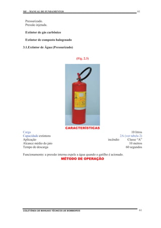 MF – MANUAL DE FUNDAMENTOS 61
COLETÂNEA DE MANUAIS TÉCNICOS DE BOMBEIROS 61
Pressurizado.
Pressão injetada.
Extintor de gás carbônico
Extintor de composto halogenado
3.1.Extintor de Água (Pressurizado)
(Fig. 2.3)
CARACTERÍSTICAS
Carga 10 litros
Capacidade extintora 2A (ver tabela 2)
Aplicação incêndio Classe “A”
Alcance médio do jato 10 metros
Tempo de descarga 60 segundos
Funcionamento: a pressão interna expele a água quando o gatilho é acionado.
MÉTODO DE OPERAÇÃO
 
