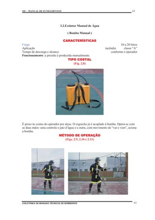 MF – MANUAL DE FUNDAMENTOS 63
COLETÂNEA DE MANUAIS TÉCNICOS DE BOMBEIROS 63
3.2.Extintor Manual de Água
( Bomba Manual )
CARACTERÍSTICAS
Carga 10 a 20 litros
Aplicação incêndio classe “A”
Tempo de descarga e alcance conforme o operador
Funcionamento: a pressão é produzida manualmente.
TIPO COSTAL
(Fig. 2.8)
É preso às costas do operador por alças. O esguicho já é acoplado à bomba. Opera-se com
as duas mãos: uma controla o jato d‘água e a outra, com movimento de “vai e vem”, aciona
a bomba.
MÉTODO DE OPERAÇÃO
(Figs. 2.9, 2.10 e 2.11)
 