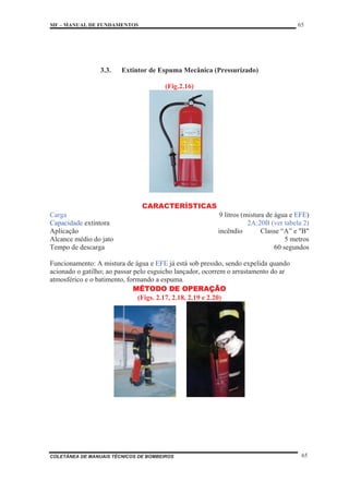MF – MANUAL DE FUNDAMENTOS 65
COLETÂNEA DE MANUAIS TÉCNICOS DE BOMBEIROS 65
3.3. Extintor de Espuma Mecânica (Pressurizado)
(Fig.2.16)
CARACTERÍSTICAS
Carga 9 litros (mistura de água e EFE)
Capacidade extintora 2A:20B (ver tabela 2)
Aplicação incêndio Classe “A” e "B"
Alcance médio do jato 5 metros
Tempo de descarga 60 segundos
Funcionamento: A mistura de água e EFE já está sob pressão, sendo expelida quando
acionado o gatilho; ao passar pelo esguicho lançador, ocorrem o arrastamento do ar
atmosférico e o batimento, formando a espuma.
MÉTODO DE OPERAÇÃO
(Figs. 2.17, 2.18, 2.19 e 2.20)
 