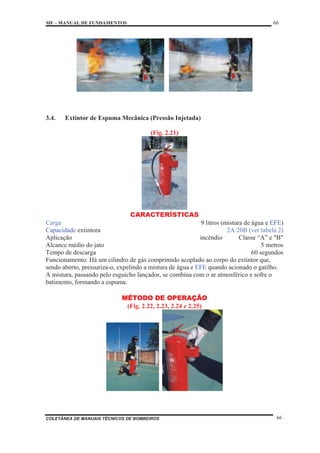 MF – MANUAL DE FUNDAMENTOS 66
COLETÂNEA DE MANUAIS TÉCNICOS DE BOMBEIROS 66
3.4. Extintor de Espuma Mecânica (Pressão Injetada)
(Fig. 2.21)
CARACTERÍSTICAS
Carga 9 litros (mistura de água e EFE)
Capacidade extintora 2A:20B (ver tabela 2)
Aplicação incêndio Classe “A” e "B"
Alcance médio do jato 5 metros
Tempo de descarga 60 segundos
Funcionamento: Há um cilindro de gás comprimido acoplado ao corpo do extintor que,
sendo aberto, pressuriza-o, expelindo a mistura de água e EFE quando acionado o gatilho.
A mistura, passando pelo esguicho lançador, se combina com o ar atmosférico e sofre o
batimento, formando a espuma.
MÉTODO DE OPERAÇÃO
(Fig. 2.22, 2.23, 2.24 e 2.25)
 