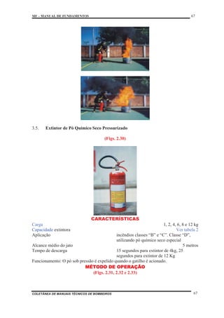 MF – MANUAL DE FUNDAMENTOS 67
COLETÂNEA DE MANUAIS TÉCNICOS DE BOMBEIROS 67
3.5. Extintor de Pó Químico Seco Pressurizado
(Figs. 2.30)
CARACTERÍSTICAS
Carga 1, 2, 4, 6, 8 e 12 kg
Capacidade extintora Ver tabela 2
Aplicação incêndios classes “B” e “C”. Classe “D”,
utilizando pó químico seco especial
Alcance médio do jato 5 metros
Tempo de descarga 15 segundos para extintor de 4kg, 25
segundos para extintor de 12 Kg
Funcionamento: O pó sob pressão é expelido quando o gatilho é acionado.
MÉTODO DE OPERAÇÃO
(Figs. 2.31, 2.32 e 2.33)
 