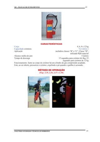 MF – MANUAL DE FUNDAMENTOS 69
COLETÂNEA DE MANUAIS TÉCNICOS DE BOMBEIROS 69
CARACTERÍSTICAS
Carga 4, 6, 8 e 12 kg
Capacidade extintora Ver tabela 2
Aplicação incêndios classes “B” e “C”. Classe “D”,
utilizado PQS especial
Alcance médio do jato 5 metros
Tempo de descarga 15 segundos para extintor de 4kg, 25
segundos para extintor de 12 kg
Funcionamento: Junto ao corpo do extintor há um cilindro de gás comprimido acoplado.
Este, ao ser aberto, pressuriza o extintor, expelindo o pó quando o gatilho é acionado.
MÉTODO DE OPERAÇÃO
(Figs. 2.35, 2.36, 2.37 e 2.38)
 