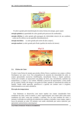 MF – MANUAL DE FUNDAMENTOS 2
COLETÂNEA DE MANUAIS TÉCNICOS DE BOMBEIROS 2
(Fig. 1.2)
O calor é gerado pela transformação de outras formas de energia, quais sejam:
energia química (a quantidade de calor gerado pelo processo de combustão);
energia elétrica (o calor gerado pela passagem de eletricidade através de um condutor,
como um fio elétrico ou um aparelho eletrodoméstico);
energia mecânica (o calor gerado pelo atrito de dois corpos);
energia nuclear (o calor gerado pela fissão (quebra) do núcleo de átomo).
(Fig.1.3)
2.1. Efeitos do Calor
O calor é uma forma de energia que produz efeitos físicos e químicos nos corpos e efeitos
fisiológicos nos seres vivos. Em conseqüência do aumento de intensidade do calor, os
corpos apresentarão sucessivas modificações, inicialmente físicas e depois químicas.
Assim, por exemplo, ao aquecermos um pedaço de ferro, este, inicialmente, aumenta sua
temperatura e, a seguir, o seu volume. Mantido o processo de aquecimento, o ferro muda
de cor, perde a forma, até atingir o seu ponto de fusão, quando se transforma de sólido em
líquido. Sendo ainda aquecido, gaseifica-se e queima em contato com o oxigênio,
transformando-se em outra substância.
Elevação da temperatura
Este fenômeno se desenvolve com maior rapidez nos corpos considerados bons
condutores de calor, como os metais; e, mais vagarosamente, nos corpos tidos como maus
condutores de calor, como por exemplo, o amianto. Por ser mau condutor de calor, o
amianto é utilizado na confecção de materiais de combate a incêndio, como roupas, capas e
luvas de proteção ao calor. (O amianto vem sendo substituído por outros materiais, por
apresentar características cancerígenas)
 