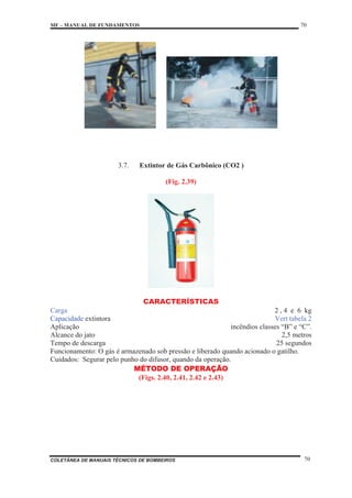 MF – MANUAL DE FUNDAMENTOS 70
COLETÂNEA DE MANUAIS TÉCNICOS DE BOMBEIROS 70
3.7. Extintor de Gás Carbônico (CO2 )
(Fig. 2.39)
CARACTERÍSTICAS
Carga 2 , 4 e 6 kg
Capacidade extintora Vert tabela 2
Aplicação incêndios classes “B” e “C”.
Alcance do jato 2,5 metros
Tempo de descarga 25 segundos
Funcionamento: O gás é armazenado sob pressão e liberado quando acionado o gatilho.
Cuidados: Segurar pelo punho do difusor, quando da operação.
MÉTODO DE OPERAÇÃO
(Figs. 2.40, 2.41, 2.42 e 2.43)
 