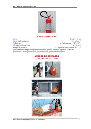 MF – MANUAL DE FUNDAMENTOS 72
COLETÂNEA DE MANUAIS TÉCNICOS DE BOMBEIROS 72
CARACTERÍSTICAS
Carga 1 , 2, 4 e 6 kg
Capacidade extintora Ver tabela 2
Aplicação incêndios classes “B” e “C”.
Alcance médio do jato 3,5 metros
Tempo de descarga 15 segundos,para extintor de 2 kg
Funcionamento: O gás sob pressão é liberado quando acionado o gatilho. O halon é
pressurizado pela ação de outro gás (expelente), geralmente nitrogênio.
MÉTODO DE OPERAÇÃO
(Figs. 2.45, 2.46, 2.47 e 2.48)
 