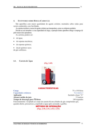 MF – MANUAL DE FUNDAMENTOS 73
COLETÂNEA DE MANUAIS TÉCNICOS DE BOMBEIROS 73
4. EXTINTORES SOBRE RODAS (CARRETAS)
São aparelhos com maior quantidade de agente extintor, montados sobre rodas para
serem conduzidos com facilidade.
Ascarretasrecebemonomedoagenteextintorquetransportam,comoosextintoresportáteis.
Devido ao seu tamanho e a sua capacidade de carga, a operação destes aparelhos obriga o emprego de
pelomenosdoisoperadores.
As carretas podem ser:
x de água;
x de espuma mecânica;
x de espuma química;
x de pó químico seco;
de gás carbônico.
4.1. Carreta de Água
(Fig. 2.49)
CARACTERÍSTICAS
Carga 75 a 150 litros
Capacidade extintora Ver tabela 2
Aplicação Incêndio classe “A”
Alcance médio do jato 13 metros
Tempo de descarga para 75 litros 180 segundos
Funcionamento: Acoplado ao corpo da carreta há um cilindro de gás comprimido que,
quando aberto, pressuriza-a, expelindo a água após acionado o gatilho.
MÉTODO DE OPERAÇÃO
(Figs. 2.50, 2.51, 2.52 e 2.53)
 