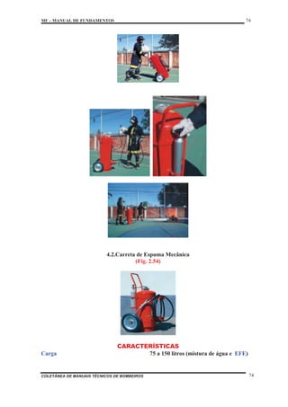 MF – MANUAL DE FUNDAMENTOS 74
COLETÂNEA DE MANUAIS TÉCNICOS DE BOMBEIROS 74
4.2.Carreta de Espuma Mecânica
(Fig. 2.54)
CARACTERÍSTICAS
Carga 75 a 150 litros (mistura de água e EFE)
 