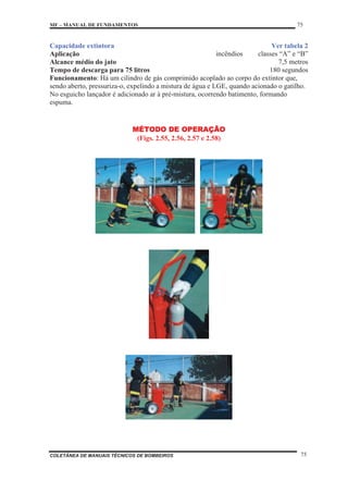 MF – MANUAL DE FUNDAMENTOS 75
COLETÂNEA DE MANUAIS TÉCNICOS DE BOMBEIROS 75
Capacidade extintora Ver tabela 2
Aplicação incêndios classes “A” e “B”
Alcance médio do jato 7,5 metros
Tempo de descarga para 75 litros 180 segundos
Funcionamento: Há um cilindro de gás comprimido acoplado ao corpo do extintor que,
sendo aberto, pressuriza-o, expelindo a mistura de água e LGE, quando acionado o gatilho.
No esguicho lançador é adicionado ar à pré-mistura, ocorrendo batimento, formando
espuma.
MÉTODO DE OPERAÇÃO
(Figs. 2.55, 2.56, 2.57 e 2.58)
 