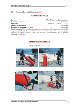 MF – MANUAL DE FUNDAMENTOS 76
COLETÂNEA DE MANUAIS TÉCNICOS DE BOMBEIROS 76
4.3. Carreta de Espuma Química (Fig. 2.59)
CARACTERÍSTICAS
Carga 75 a 150 litros (total dos reagentes)
Capacidade extintora Ver tabela 2
Aplicação incêndios classes “A” e “B”
Alcance médio do jato 13 metros
Tempo de descarga para 75 litros 120 segundos
Funcionamento: Com o tombamento do aparelho e a abertura do registro, as soluções dos
reagentes (sulfato de alumínio e bicarbonato de sódio) entram em contato e reagem
formando a espuma química. Depois de iniciado o funcionamento, não é possível
interromper a descarga.
MÉTODO DE OPERAÇÃO
(Figs. 2.60, 2.61, 2.62 e 2.63)
 
