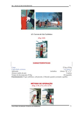 MF – MANUAL DE FUNDAMENTOS 78
COLETÂNEA DE MANUAIS TÉCNICOS DE BOMBEIROS 78
4.5. Carreta de Gás Carbônico
(Fig. 2.69)
CARACTERÍSTICAS
Carga 25 kg a 50 kg
Capacidade extintora Ver tabela 2
Aplicação incêndios classes “B” e “C”
Alcance médio do jato 3 metros
Tempo de descarga para 30 Kg 60 segundos
Funcionamento: O gás carbônico, sob pressão, é liberado quando acionado o gatilho.
MÉTODO DE OPERAÇÃO
(Figs. 2.70, 2.71, 2.72 e 2.73)
 