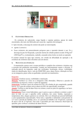 MF – MANUAL DE FUNDAMENTOS 79
COLETÂNEA DE MANUAIS TÉCNICOS DE BOMBEIROS 79
5. EXTINTORES OBSOLETOS
Os extintores de soda-ácido, carga líquida e espuma química, apesar de ainda
encontrados, não mais são fabricados por causa das seguintes desvantagens:
x Após iniciada, a descarga do extintor não pode ser interrompida.
x agente é corrosivo.
x Esses extintores são potencialmente perigosos para o operador durante o uso. Se a
descarga do jato for bloqueada, a pressão interna do cilindro poderá exceder 20 Kg/cm2
(300 lb/pol2) e, eventualmente, explodir, causando sérias lesões ou morte ao operador.
O extintor manual de água tipo cisterna, em virtude da dificuldade de operação e da
existência de extintores mais eficientes caiu em desuso.
6. MANUTENÇÃO E INSPEÇÃO
A manutenção começa com o exame periódico e completo dos extintores e termina com
a correção dos problemas encontrados, visando um funcionamento seguro e eficiente. É
realizada através de inspeções, onde são verificados: localização, acesso, visibilidade,
rótulo de identificação, lacre e selo do INMETRO, peso, danos físicos, obstrução no bico
ou na mangueira, peças soltas ou quebradas e pressão nos manômetros.
Inspeções
Semanais: Verificar acesso, visibilidade e sinalização.
Mensais: Verificar se o bico ou a mangueira estão obstruídos. Observar a pressão do
manômetro (se houver), o lacre e o pino de segurança.
Semestrais: Verificar o peso do extintor de CO2 e do cilindro de gás comprimido, quando
houver. Se o peso do extintor estiver abaixo de 90% do especificado, recarregar.
Anuais: Verificar se não há dano físico no extintor, avaria no pino de segurança e no lacre.
Recarregar o extintor.
Quinqüenais: Fazer o teste hidrostático, que é a prova a que se submete o extintor a cada 5
anos ou toda vez que o aparelho sofrer acidentes, tais como: batidas, exposição a
temperaturas altas, ataques químicos ou corrosão. Deve ser efetuado por pessoal habilitado
e com equipamentos especializados. Neste teste, o aparelho é submetido a uma pressão de
2,5 vezes a pressão de trabalho, isto é, se a pressão de trabalho é de 14 kgf/cm2, a pressão
de prova será de 35 kgf/cm2. Este teste é precedido por uma minuciosa observação do
aparelho, para verificar a existência de danos físicos.
 