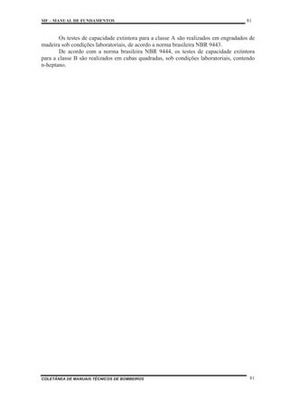 MF – MANUAL DE FUNDAMENTOS 81
COLETÂNEA DE MANUAIS TÉCNICOS DE BOMBEIROS 81
Os testes de capacidade extintora para a classe A são realizados em engradados de
madeira sob condições laboratoriais, de acordo a norma brasileira NBR 9443.
De acordo com a norma brasileira NBR 9444, os testes de capacidade extintora
para a classe B são realizados em cubas quadradas, sob condições laboratoriais, contendo
n-heptano.
 