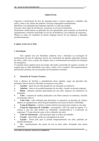 MF – MANUAL DE FUNDAMENTOS 81
COLETÂNEA DE MANUAIS TÉCNICOS DE BOMBEIROS 81
OBJETIVOS
Capacitar o profissional da área de segurança para o correto manuseio e trabalho com
cabos, voltas e nós, dentro dos padrões e técnicas empregados mundialmente.
Identificar o nó adequado para emprego específico a cada necessidade.
Executar vários tipos de nós básicos, essenciais ao serviço de bombeiros.
Demonstrar conhecimento na aplicação dos nós apropriados, para içamento ou descida de
equipamentos e materiais destinados ao serviço de bombeiros, em condições de segurança.
Manter os cabos em condições de pronto emprego através de sua inspeção e adequado
acondicionamento.
CABOS, VOLTAS E NÓS
1. Introdução
Este capítulo tem por finalidade colaborar com a formação ou reciclagem de
profissionais da área de segurança através da visualização de algumas aplicações práticas
de cabos, voltas e nós, as quais são simples, úteis e extremamente necessárias em situações
de emergência.
O conteúdo deste capítulo inicia um estudo, não tendo a pretensão de esgotar o assunto. O
segredo para se obter habilidades com cabos, voltas e nós é a prática. Para aprimoramento
profissional, portanto, faz-se necessário um treinamento constante.
2. Glossário de Termos Técnicos
Com o objetivo de facilitar o entendimento deste capítulo, segue um glossário dos
principais termos técnicos utilizados no manuseio com cabos.
x Acochar - ajuste de um cabo quando de sua utilização ou manuseio.
x Aduchar - trata-se do acondicionamento de um cabo, visando seu pronto emprego.
x Bitola - diâmetro nominal apresentado por um cabo, expresso em milímetros ou
polegadas.
x Cabo - conjunto de cordões produzidos com fibras naturais ou sintéticas, torcidos
ou trançados entre si.
x Cabo Guia - cabo utilizado para direcionar os içamentos ou descidas de vítimas,
objetos ou equipamentos, além de guiar bombeiros em locais de difícil visibilidade.
x Carga de Ruptura - exprime a tensão mínima necessária para romper-se um cabo.
x Carga de Segurança de Trabalho - corresponde a 20% da carga de ruptura. É o
esforço a que um cabo poderá ser submetido, considerando-se o coeficiente de
segurança 5. Carga máxima a que se deve submeter um cabo.
x Cabo de Sustentação - cabo principal onde se realiza um trabalho.
x Coçado - cabo ferido, puído em conseqüência de atrito.
x Laçada - forma pela qual se prende temporariamente um cabo, podendo ser
desfeita facilmente.
x Nó - entrelaçamento das partes de um ou mais cabos, formando uma massa
uniforme.
 