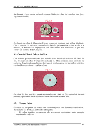 MF – MANUAL DE FUNDAMENTOS 83
COLETÂNEA DE MANUAIS TÉCNICOS DE BOMBEIROS 83
As fibras de origem natural mais utilizadas no fabrico de cabos são: manilha, sisal, juta,
algodão e cânhamo.
(Fig. 3.2)
Geralmente os cabos de fibra natural levam o nome da planta da qual a fibra foi obtida.
Com o objetivo de aumentar a durabilidade do cabo, preservando-o contra o calor e a
umidade, os mesmos são impregnados com óleo durante sua manufatura, o que lhes
confere um aumento de 10% no peso.
4.2. Cabos de Fibra de Origem Sintética
Com matérias plásticas fabricadas pelo homem, e que possam ser esticadas em forma de
fios, produzem-se cabos de excelente qualidade. As fibras sintéticas mais utilizadas na
confecção de cabos são os polímeros derivados de petróleo, como por exemplo o poliéster,
a poliamida, o polietileno e o polipropileno.
(Fig. 3.3)
Os cabos de fibra sintética, quando comparados aos cabos de fibra natural de mesmo
diâmetro, apresentam maior resistência, maior elasticidade e duram mais.
4.3. Tipos de Cabos
Os cabos são designados de acordo com a combinação de seus elementos constitutivos.
Basicamente são divididos em torcidos e trançados.
x Os cabos torcidos, normalmente não apresentam elasticidade, sendo portanto
considerados estáticos.
 