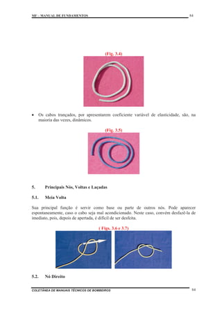 MF – MANUAL DE FUNDAMENTOS 84
COLETÂNEA DE MANUAIS TÉCNICOS DE BOMBEIROS 84
(Fig. 3.4)
x Os cabos trançados, por apresentarem coeficiente variável de elasticidade, são, na
maioria das vezes, dinâmicos.
(Fig. 3.5)
5. Principais Nós, Voltas e Laçadas
5.1. Meia Volta
Sua principal função é servir como base ou parte de outros nós. Pode aparecer
espontaneamente, caso o cabo seja mal acondicionado. Neste caso, convém desfazê-la de
imediato, pois, depois de apertada, é difícil de ser desfeita.
( Figs. 3.6 e 3.7)
5.2. Nó Direito
 