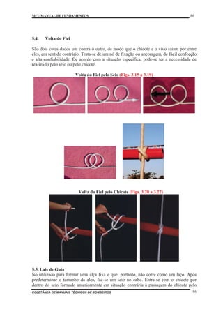 MF – MANUAL DE FUNDAMENTOS 86
COLETÂNEA DE MANUAIS TÉCNICOS DE BOMBEIROS 86
5.4. Volta do Fiel
São dois cotes dados um contra o outro, de modo que o chicote e o vivo saiam por entre
eles, em sentido contrário. Trata-se de um nó de fixação ou ancoragem, de fácil confecção
e alta confiabilidade. De acordo com a situação específica, pode-se ter a necessidade de
realizá-lo pelo seio ou pelo chicote.
Volta do Fiel pelo Seio (Figs. 3.15 a 3.19)
Volta do Fiel pelo Chicote (Figs. 3.20 a 3.22)
5.5. Lais de Guia
Nó utilizado para formar uma alça fixa e que, portanto, não corre como um laço. Após
predeterminar o tamanho da alça, faz-se um seio no cabo. Entra-se com o chicote por
dentro do seio formado anteriormente em situação contrária à passagem do chicote pelo
 