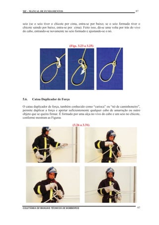 MF – MANUAL DE FUNDAMENTOS 87
COLETÂNEA DE MANUAIS TÉCNICOS DE BOMBEIROS 87
seio (se o seio tiver o chicote por cima, entra-se por baixo; se o seio formado tiver o
chicote saindo por baixo, entra-se por cima). Feito isso, dá-se uma volta por trás do vivo
do cabo, entrando-se novamente no seio formado e ajustando-se o nó.
(Figs. 3.23 a 3.25)
5.6. Catau Duplicador de Força
O catau duplicador de força, também conhecido como “carioca” ou “nó de caminhoneiro”,
permite duplicar a força e apertar suficientemente qualquer cabo de amarração ou outro
objeto que se queira firmar. É formado por uma alça no vivo do cabo e um seio no chicote,
conforme mostram as Figuras
(3.26 a 3.31).
 