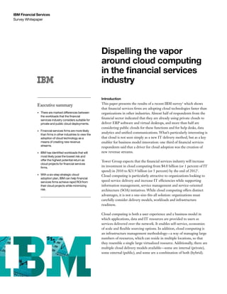 IBM Financial Services
Survey Whitepaper




                                                                 Dispelling the vapor
                                                                 around cloud computing
                                                                 in the financial services
                                                                 industry
                                                                 Introduction
                                                                 This paper presents the results of a recent IBM survey1 which shows
              Executive summary
                                                                 that financial services firms are adopting cloud technologies faster than
              •	   There are marked differences between          organizations in other industries. Almost half of respondents from the
                   the	workloads	that	the	financial	
                                                                 financial sector indicated that they are already using private clouds to
                   services industry considers suitable for
                   private and public cloud deployments.         deliver ERP software and virtual desktops, and more than half are
                                                                 considering public clouds for these functions and for help desks, data
              •	   Financial	services	firms	are	more	likely	
                                                                 analytics and unified communications. What’s particularly interesting is
                   than	firms	in	other	industries	to	view	the	
                   adoption of cloud technology as a             that cloud is not seen simply as a new IT delivery method, but as a key
                   means of creating new revenue                 enabler for business model innovation: one third of financial services
                   streams.
                                                                 respondents said that a driver for cloud adoption was the creation of
              •	   IBM	has	identified	workloads	that	will	       new revenue streams.
                   most likely pose the lowest risk and
                   offer the highest potential return as         Tower Group expects that the financial services industry will increase
                   cloud	projects	for	financial	services	
                   firms.                                        its investment in cloud computing from $4.0 billion (or 1 percent of IT
                                                                 spend) in 2010 to $21.9 billion (or 5 percent) by the end of 20122.
              •	   With a six-step strategic cloud               Cloud computing is particularly attractive to organizations looking to
                   adoption	plan,	IBM	can	help	financial	
                   services	firms	achieve	rapid	ROI	from	        speed service delivery and increase IT efficiencies while supporting
                   their cloud projects while minimizing         information management, service management and service-oriented
                   risk.                                         architecture (SOA) initiatives. While cloud computing offers distinct
                                                                 advantages, it is not a one-size-fits-all solution: organizations must
                                                                 carefully consider delivery models, workloads and infrastructure
                                                                 readiness.

                                                                 Cloud computing is both a user experience and a business model in
                                                                 which applications, data and IT resources are provided to users as
                                                                 services delivered over the network. It enables self-service, economies
                                                                 of scale and flexible sourcing options. In addition, cloud computing is
                                                                 an infrastructure management methodology—a way of managing large
                                                                 numbers of resources, which can reside in multiple locations, so that
                                                                 they resemble a single large virtualized resource. Additionally, there are
                                                                 multiple cloud delivery models available—some are internal (private),
                                                                 some external (public), and some are a combination of both (hybrid).
 
