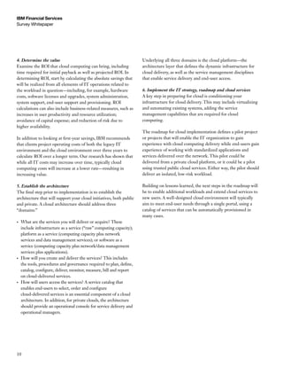 IBM Financial Services
Survey Whitepaper




4. Determine the value                                                 Underlying all three domains is the cloud platform—the
Examine the ROI that cloud computing can bring, including              architecture layer that defines the dynamic infrastructure for
time required for initial payback as well as projected ROI. In         cloud delivery, as well as the service management disciplines
determining ROI, start by calculating the absolute savings that        that enable service delivery and end-user access.
will be realized from all elements of IT operations related to
the workload in question—including, for example, hardware              6. Implement the IT strategy, roadmap and cloud services
costs, software licenses and upgrades, system administration,          A key step in preparing for cloud is conditioning your
system support, end-user support and provisioning. ROI                 infrastructure for cloud delivery. This may include virtualizing
calculations can also include business-related measures, such as       and automating existing systems, adding the service
increases in user productivity and resource utilization;               management capabilities that are required for cloud
avoidance of capital expense; and reduction of risk due to             computing.
higher availability.
                                                                       The roadmap for cloud implementation defines a pilot project
In addition to looking at first-year savings, IBM recommends           or projects that will enable the IT organization to gain
that clients project operating costs of both the legacy IT             experience with cloud computing delivery while end-users gain
environment and the cloud environment over three years to              experience of working with standardized applications and
calculate ROI over a longer term. Our research has shown that          services delivered over the network. This pilot could be
while all IT costs may increase over time, typically cloud             delivered from a private cloud platform, or it could be a pilot
computing costs will increase at a lower rate—resulting in             using trusted public cloud services. Either way, the pilot should
increasing value.                                                      deliver an isolated, low-risk workload.

5. Establish the architecture                                          Building on lessons learned, the next steps in the roadmap will
The final step prior to implementation is to establish the             be to enable additional workloads and extend cloud services to
architecture that will support your cloud initiatives, both public     new users. A well-designed cloud environment will typically
and private. A cloud architecture should address three                 aim to meet end-user needs through a single portal, using a
“domains:”                                                             catalog of services that can be automatically provisioned in
                                                                       many cases.
•	   What are the services you will deliver or acquire? These
     include infrastructure as a service (“raw” computing capacity);
     platform as a service (computing capacity plus network
     services and data management services); or software as a
     service (computing capacity plus network/data management
     services plus applications).
•	   How will you create and deliver the services? This includes
     the tools, procedures and governance required to plan, define,
     catalog, configure, deliver, monitor, measure, bill and report
     on cloud-delivered services.
•	   How will users access the services? A service catalog that
     enables end-users to select, order and configure
     cloud-delivered services is an essential component of a cloud
     architecture. In addition, for private clouds, the architecture
     should provide an operational console for service delivery and
     operational managers.




10
 