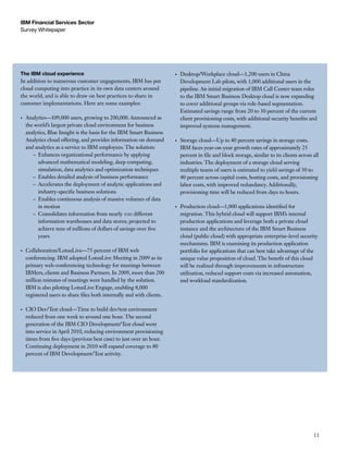 IBM Financial Services Sector
Survey Whitepaper




The IBM cloud experience                                                 •	   Desktop/Workplace cloud—1,200 users in China
In addition to numerous customer engagements, IBM has put                     Development Lab pilots, with 1,000 additional users in the
cloud computing into practice in its own data centers around                  pipeline. An initial migration of IBM Call Center team roles
the world, and is able to draw on best practices to share in                  to the IBM Smart Business Desktop cloud is now expanding
customer implementations. Here are some examples:                             to cover additional groups via role-based segmentation.
                                                                              Estimated savings range from 20 to 30 percent of the current
•	   Analytics—109,000 users, growing to 200,000. Announced as                client provisioning costs, with additional security benefits and
     the world’s largest private cloud environment for business               improved systems management.
     analytics, Blue Insight is the basis for the IBM Smart Business
     Analytics cloud offering, and provides information on demand        •	   Storage cloud—Up to 40 percent savings in storage costs.
     and analytics as a service to IBM employees. The solution:               IBM faces year-on-year growth rates of approximately 25
        – Enhances organizational performance by applying                     percent in file and block storage, similar to its clients across all
           advanced mathematical modeling, deep computing,                    industries. The deployment of a storage cloud serving
           simulation, data analytics and optimization techniques             multiple teams of users is estimated to yield savings of 30 to
        – Enables detailed analysis of business performance                   40 percent across capital costs, hosting costs, and provisioning
        – Accelerates the deployment of analytic applications and             labor costs, with improved redundancy. Additionally,
           industry-specific business solutions                               provisioning time will be reduced from days to hours.
        – Enables continuous analysis of massive volumes of data
           in motion                                                     •	   Production cloud—1,000 applications identified for
        – Consolidates information from nearly 100 different                  migration. This hybrid cloud will support IBM’s internal
           information warehouses and data stores; projected to               production applications and leverage both a private cloud
           achieve tens of millions of dollars of savings over five           instance and the architecture of the IBM Smart Business
           years                                                              cloud (public cloud) with appropriate enterprise-level security
                                                                              mechanisms. IBM is examining its production application
•	   Collaboration/LotusLive—75 percent of IBM web                            portfolio for applications that can best take advantage of the
     conferencing. IBM adopted LotusLive Meeting in 2009 as its               unique value proposition of cloud. The benefit of this cloud
     primary web-conferencing technology for meetings between                 will be realized through improvements in infrastructure
     IBMers, clients and Business Partners. In 2009, more than 200            utilization, reduced support costs via increased automation,
     million minutes of meetings were handled by the solution.                and workload standardization.
     IBM is also piloting LotusLive Engage, enabling 8,000
     registered users to share files both internally and with clients.

•	   CIO Dev/Test cloud—Time to build dev/test environment
     reduced from one week to around one hour. The second
     generation of the IBM CIO Development/Test cloud went
     into service in April 2010, reducing environment provisioning
     times from five days (previous best case) to just over an hour.
     Continuing deployment in 2010 will expand coverage to 80
     percent of IBM Development/Test activity.




                                                                                                                                               11
 